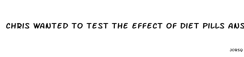 chris wanted to test the effect of diet pills answers