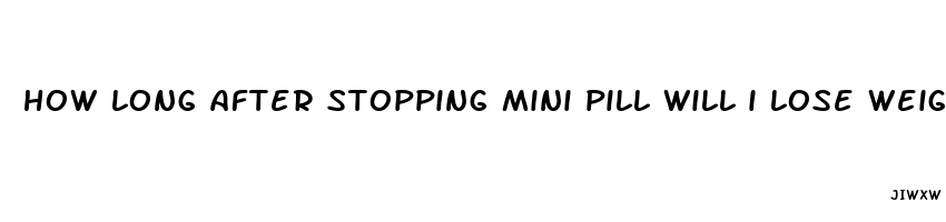 how long after stopping mini pill will i lose weight