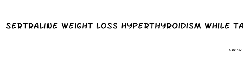 sertraline weight loss hyperthyroidism while taking pill