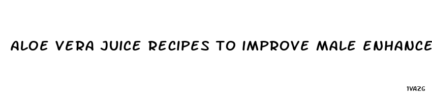 aloe vera juice recipes to improve male enhancement