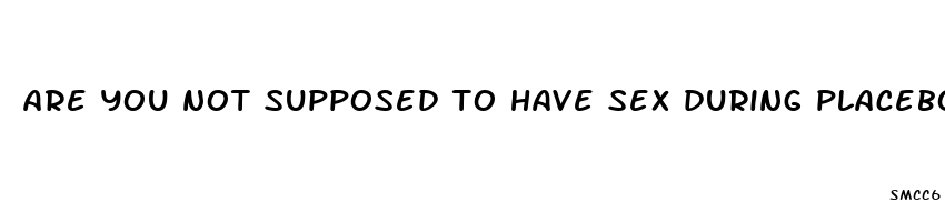are you not supposed to have sex during placebo pills