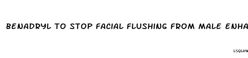 benadryl to stop facial flushing from male enhancement