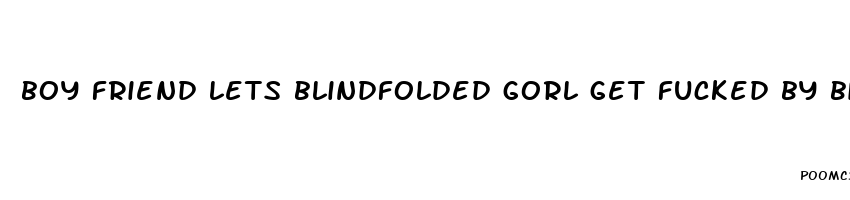 boy friend lets blindfolded gorl get fucked by bigger dick