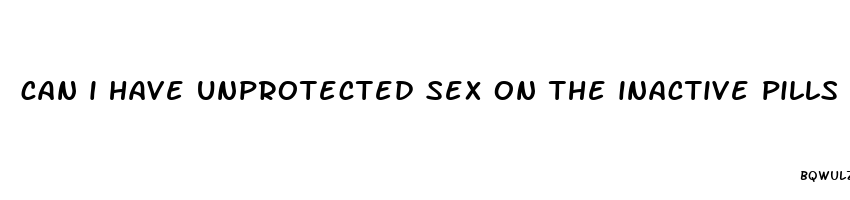 can i have unprotected sex on the inactive pills