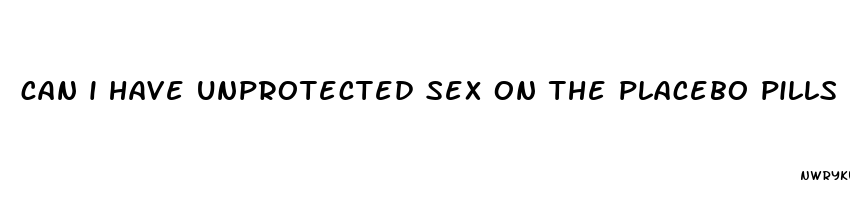 can i have unprotected sex on the placebo pills