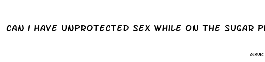 can i have unprotected sex while on the sugar pills