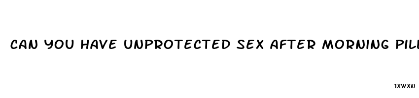 can you have unprotected sex after morning pill