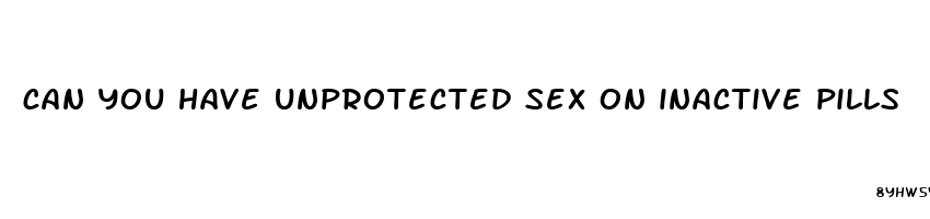 can you have unprotected sex on inactive pills