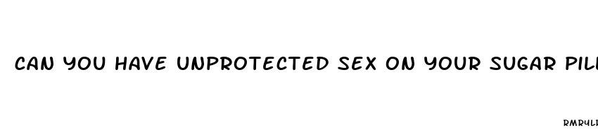 can you have unprotected sex on your sugar pills