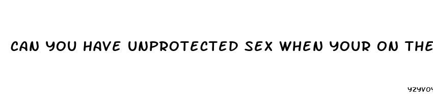 can you have unprotected sex when your on the pill