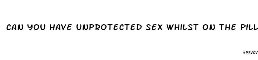 can you have unprotected sex whilst on the pill