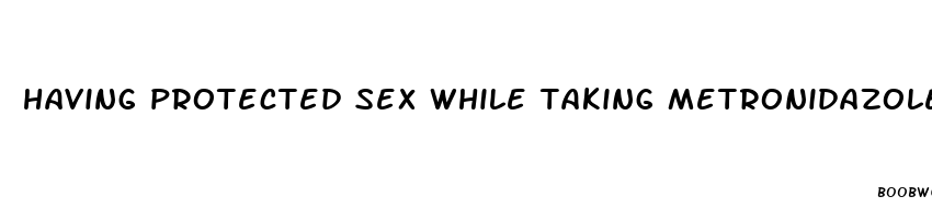 having protected sex while taking metronidazole pills