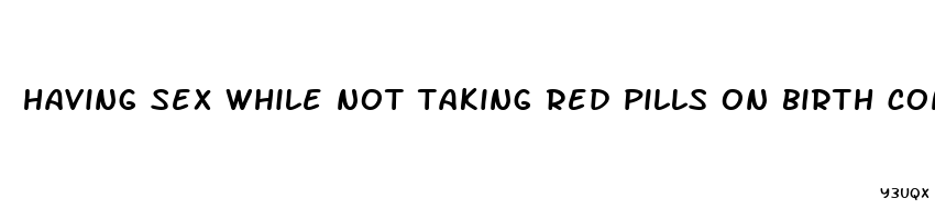 having sex while not taking red pills on birth control