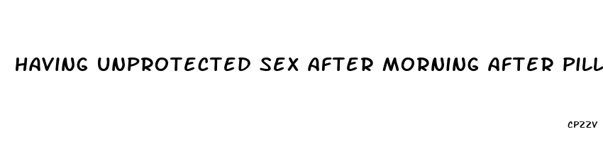 having unprotected sex after morning after pill