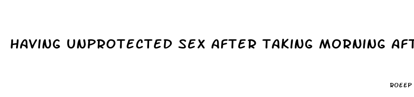 having unprotected sex after taking morning after pill