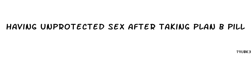 having unprotected sex after taking plan b pill