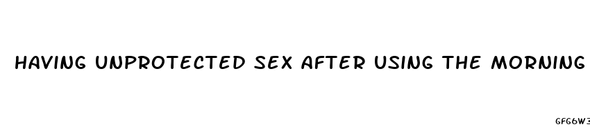 having unprotected sex after using the morning after pill