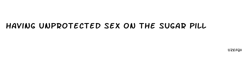 having unprotected sex on the sugar pill