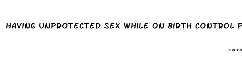 having unprotected sex while on birth control pills