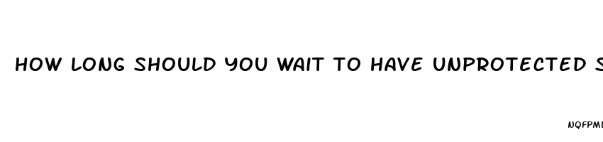how long should you wait to have unprotected sex after taking pills for clymidia