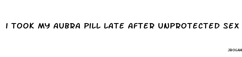 i took my aubra pill late after unprotected sex