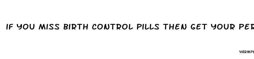 if you miss birth control pills then get your period then have unprotected sex