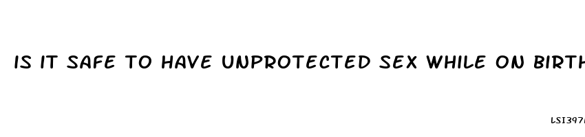 is it safe to have unprotected sex while on birth control pills