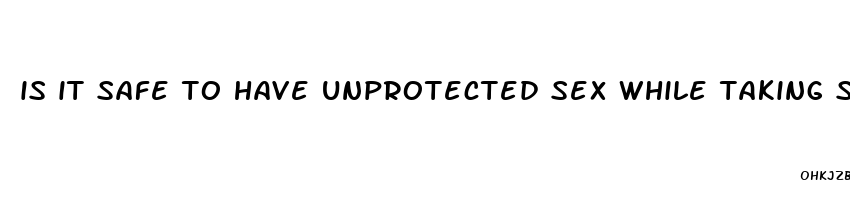 is it safe to have unprotected sex while taking sugar pills