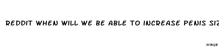 reddit when will we be able to increase penis size