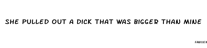 she pulled out a dick that was bigger than mine