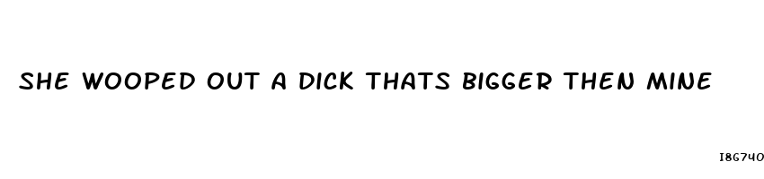 she wooped out a dick thats bigger then mine