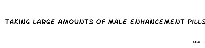 taking large amounts of male enhancement pills