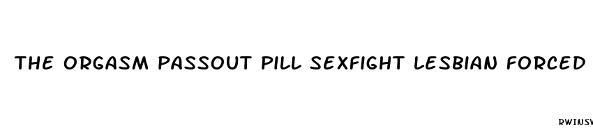 the orgasm passout pill sexfight lesbian forced sex fight filestube