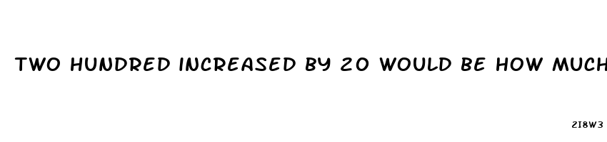 two hundred increased by 20 would be how much