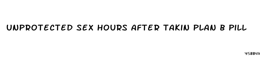 unprotected sex hours after takin plan b pill