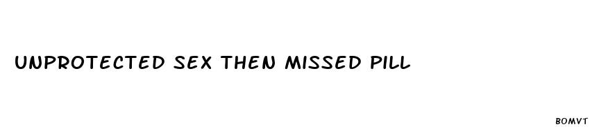 unprotected sex then missed pill