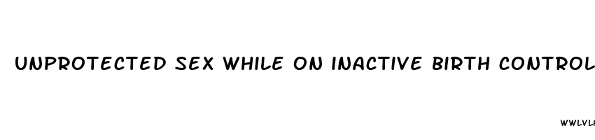 unprotected sex while on inactive birth control pills