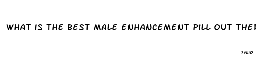 what is the best male enhancement pill out there