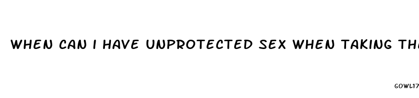 when can i have unprotected sex when taking the pill