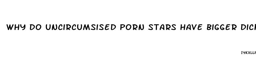 why do uncircumsised porn stars have bigger dicks